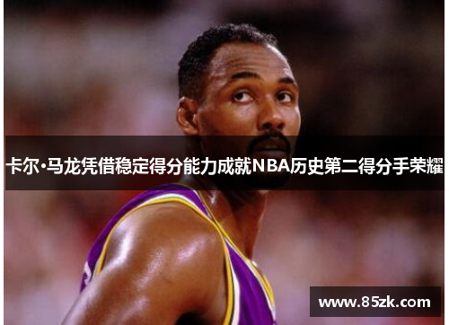 卡尔·马龙凭借稳定得分能力成就NBA历史第二得分手荣耀